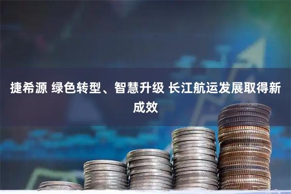 捷希源 绿色转型、智慧升级 长江航运发展取得新成效
