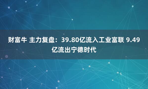 财富牛 主力复盘：39.80亿流入工业富联 9.49亿流出宁德时代
