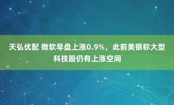 天弘优配 微软早盘上涨0.9%，此前美银称大型科技股仍有上涨空间