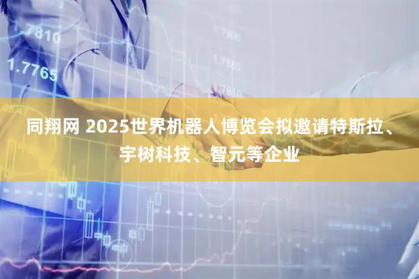 同翔网 2025世界机器人博览会拟邀请特斯拉、宇树科技、智元等企业