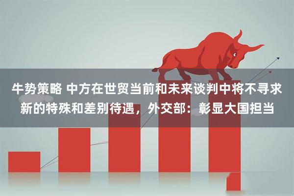 牛势策略 中方在世贸当前和未来谈判中将不寻求新的特殊和差别待遇,外交部:彰显大国担当