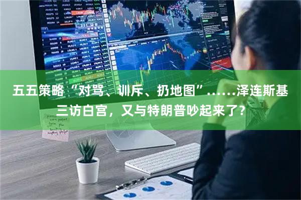 五五策略 “对骂、训斥、扔地图”……泽连斯基三访白宫,又与特朗普吵起来了?