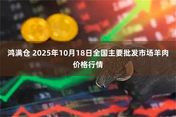 鸿满仓 2025年10月18日全国主要批发市场羊肉价格行情