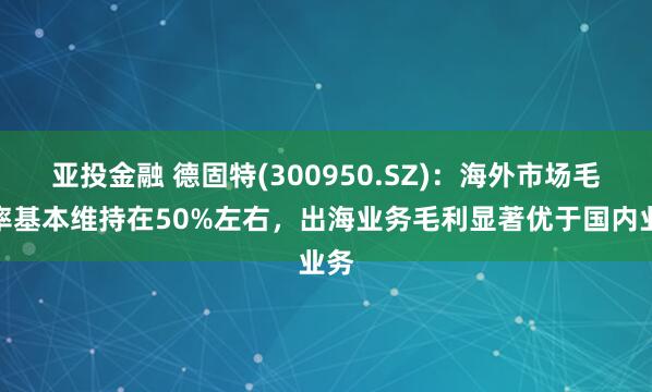 亚投金融 德固特(300950.SZ)：海外市场毛利率基本维持在50%左右，出海业务毛利显著优于国内业务