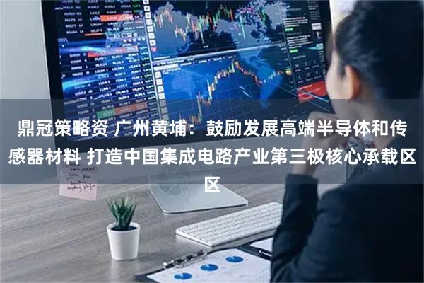 鼎冠策略资 广州黄埔：鼓励发展高端半导体和传感器材料 打造中国集成电路产业第三极核心承载区