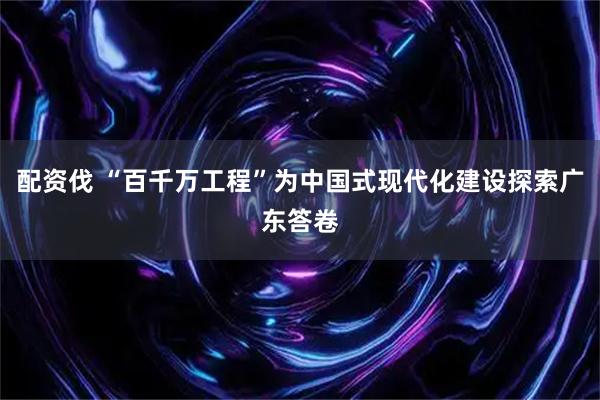 配资伐 “百千万工程”为中国式现代化建设探索广东答卷