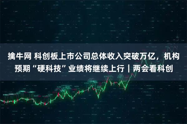 擒牛网 科创板上市公司总体收入突破万亿，机构预期“硬科技”业绩将继续上行｜两会看科创