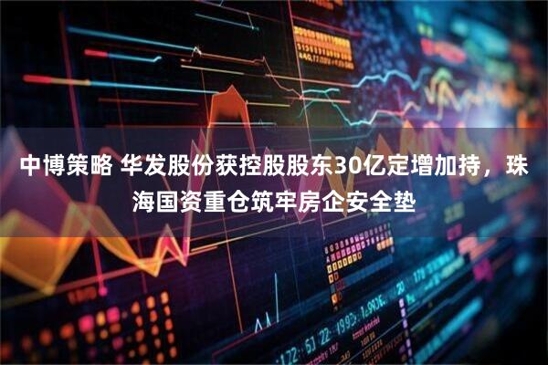中博策略 华发股份获控股股东30亿定增加持，珠海国资重仓筑牢房企安全垫