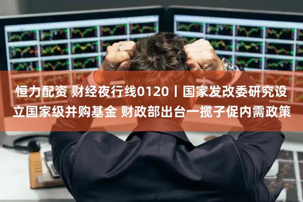 恒力配资 财经夜行线0120丨国家发改委研究设立国家级并购基金 财政部出台一揽子促内需政策