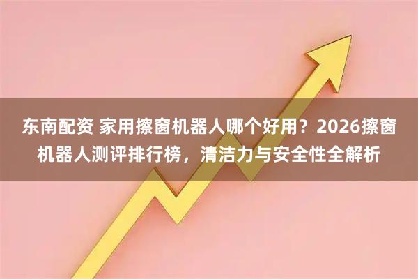 东南配资 家用擦窗机器人哪个好用？2026擦窗机器人测评排行榜，清洁力与安全性全解析