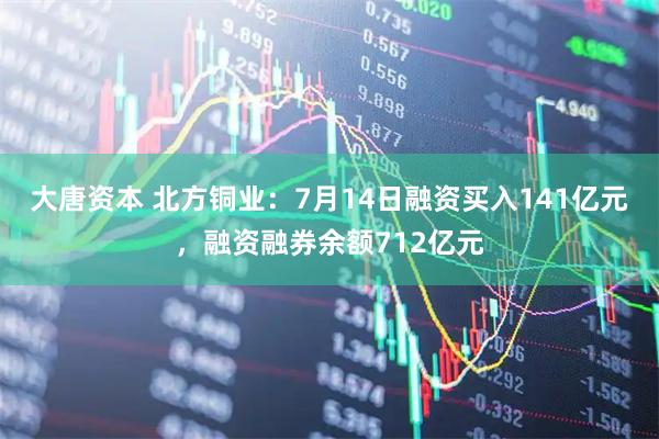 大唐资本 北方铜业：7月14日融资买入141亿元，融资融券余额712亿元