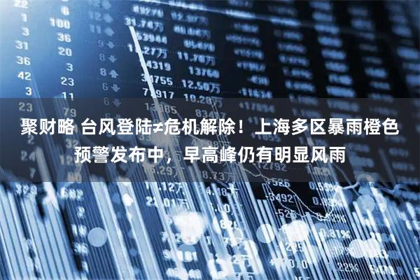 聚财略 台风登陆≠危机解除!上海多区暴雨橙色预警发布中,早高峰仍有明显风雨