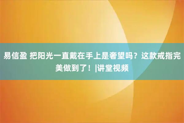 易信盈 把阳光一直戴在手上是奢望吗？这款戒指完美做到了！|讲堂视频