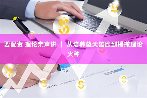 要配资 理论亲声讲 ｜ 从培养蓝天雄鹰到播撒理论火种