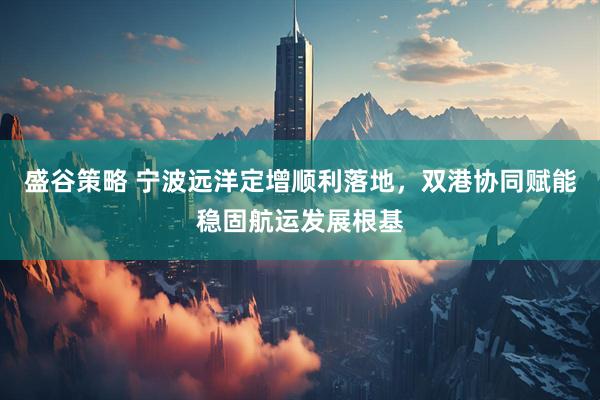 盛谷策略 宁波远洋定增顺利落地，双港协同赋能稳固航运发展根基